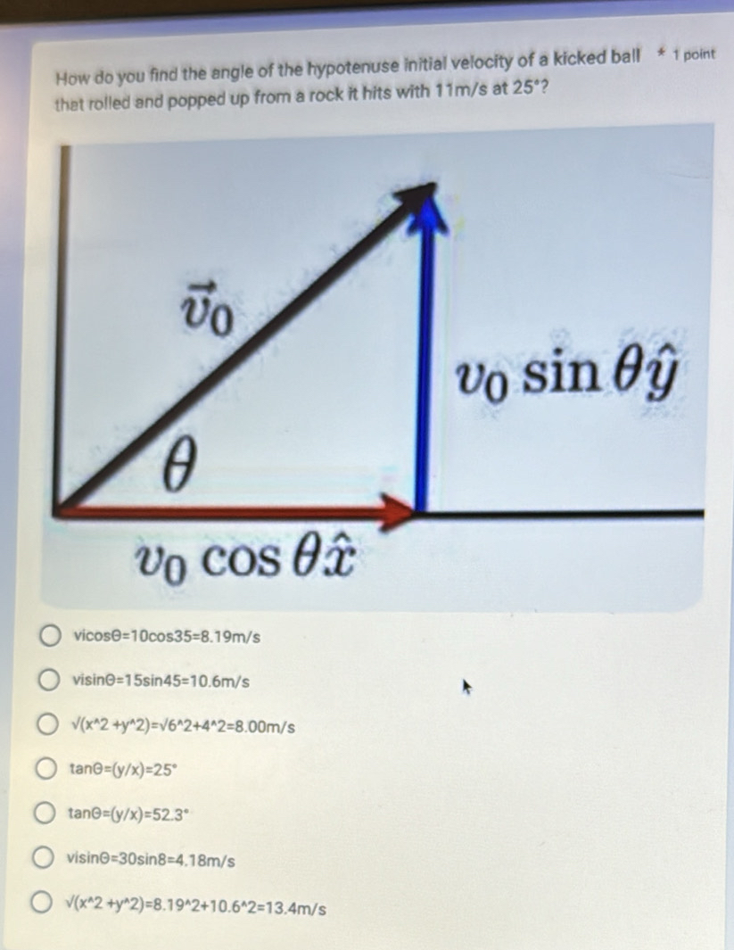 How do you find the angle of the hypotenuse initial velocity of a kicked ball * 1 point
that rolled and popped up from a rock it hits with 11m/s at 25° ?
vicos θ =10cos 35=8.19m/s
visin θ =15sin 45=10.6m/s
sqrt((x^(wedge)2+y^(wedge)2))=sqrt(6^(wedge)2+4^(wedge)2)=8.00m/s
tan θ =(y/x)=25°
tan θ =(y/x)=52.3°
visin θ =30sin 8=4.18m/s
sqrt((x^(wedge)2+y^(wedge)2))=8.19^(wedge)2+10.6^(wedge)2=13.4m/s