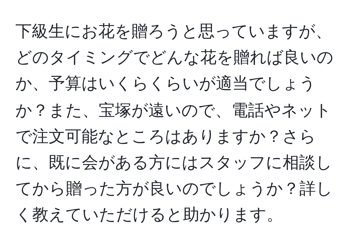 下級生にお花を贈ろうと思っていますが、どのタイミングでどんな花を贈れば良いのか、予算はいくらくらいが適当でしょうか？また、宝塚が遠いので、電話やネットで注文可能なところはありますか？さらに、既に会がある方にはスタッフに相談してから贈った方が良いのでしょうか？詳しく教えていただけると助かります。