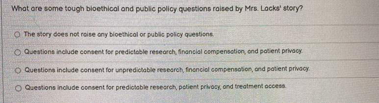 What are some tough bioethical and public policy questions raised by Mrs. Lacks' story?
The story does not raise any bioethical or public policy questions.
Questions include consent for predictable research, financial compensation, and patient privacy.
Questions include consent for unpredictable research, financial compensation, and patient privacy.
Questions include consent for predictable research, patient privacy, and treatment access.