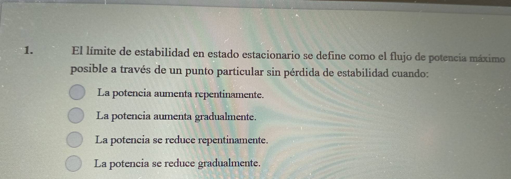 El límite de estabilidad en estado estacionario se define como el flujo de potencia máximo
posible a través de un punto particular sin pérdida de estabilidad cuando:
La potencia aumenta repentinamente.
La potencia aumenta gradualmente.
La potencia se reduce repentinamente.
La potencia se reduce gradualmente.