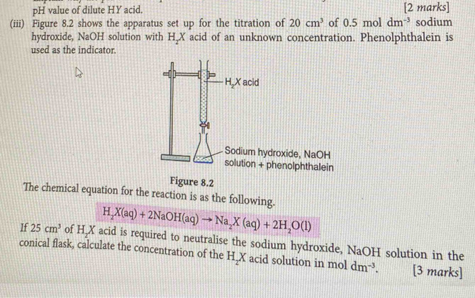 pH value of dilute HY acid. [2 marks]
(iii) Figure 8.2 shows the apparatus set up for the titration of 20cm^3 of 0.5moldm^(-3) sodium
hydroxide, NaOH solution with H_2X acid of an unknown concentration. Phenolphthalein is
used as the indicator.
Figure 8.2
The chemical equation for the reaction is as the following.
H_2X(aq)+2NaOH(aq)to Na_2X(aq)+2H_2O(l)
If 25cm^3 of HX I acid is required to neutralise the sodium hydroxide, NaOH solution in the
conical flask, calculate the concentration of the H_2X acid solution in mol dm^(-3). [3 marks]