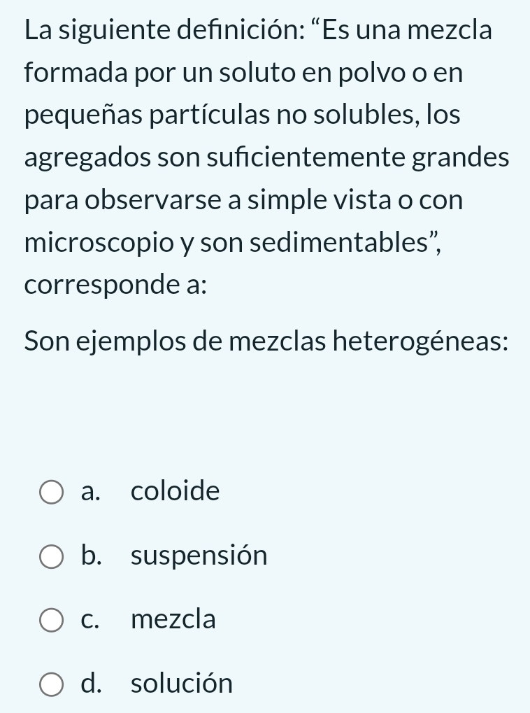 La siguiente defnición: “Es una mezcla
formada por un soluto en polvo o en
pequeñas partículas no solubles, los
agregados son sufcientemente grandes
para observarse a simple vista o con
microscopio y son sedimentables”,
corresponde a:
Son ejemplos de mezclas heterogéneas:
a. coloide
b. suspensión
c. mezcla
d. solución