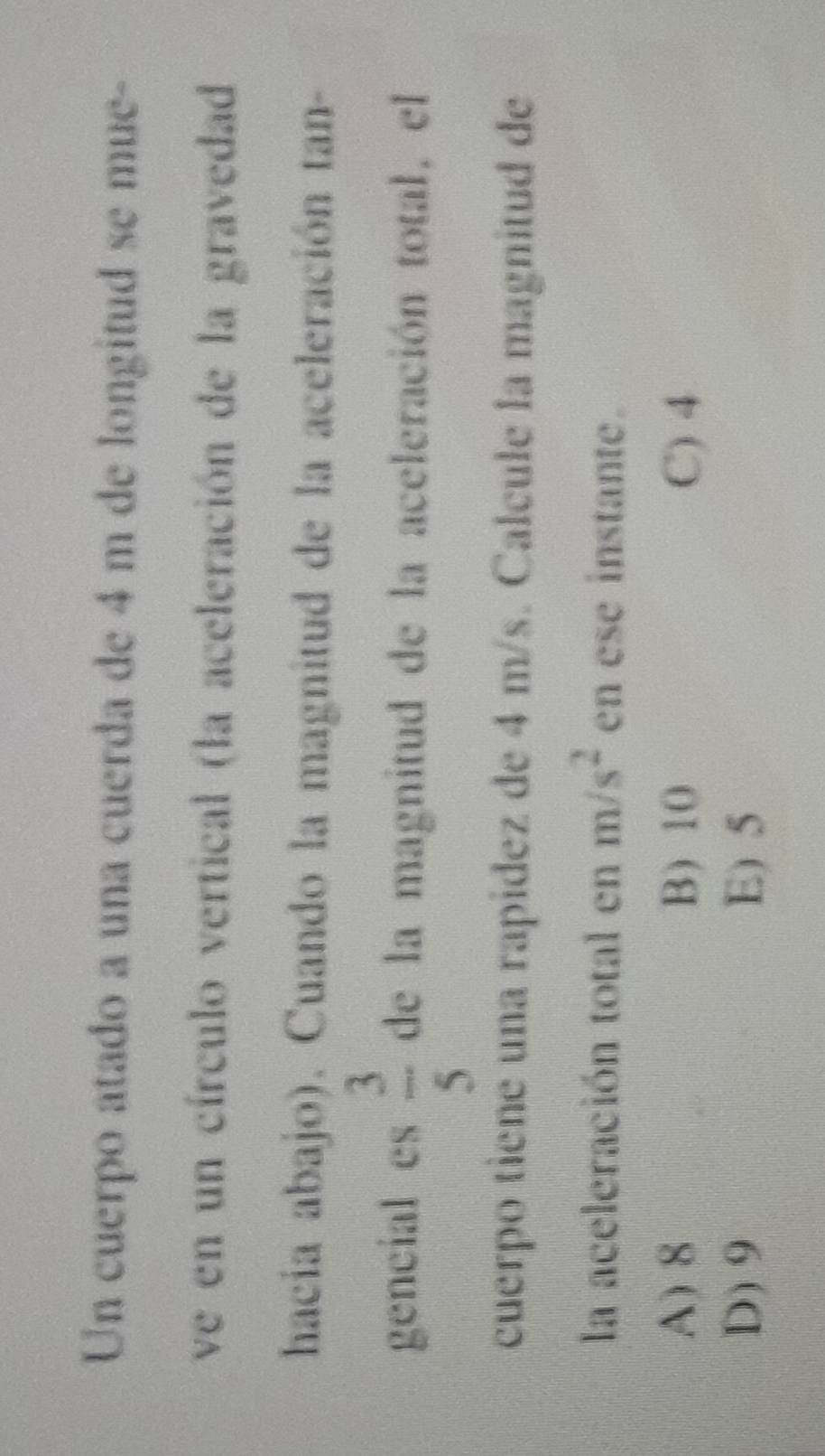 Un cuerpo atado a una cuerda de 4 m de longitud se mue-
ve en un círculo vertical (la aceleración de la gravedad
hacia abajo). Cuando la magnitud de la aceleración tan-
gencial es  3/5  de la magnitud de la aceleración total, el
cuerpo tiene una rapidez de 4 m/s. Calcule la magnitud de
la aceleración total en m/s^2 en ese instante.
A) 8 B) 10 C) 4
D) 9 E) 5