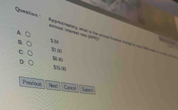 annual interest rae (APR )
Question : Approximately, what is the annual finame chage fo on fl e
A: ○ $.84
B: ○ $1.60
C: (
D: ○
$8.40
$16 00
Previous Next Cancel Submit,
