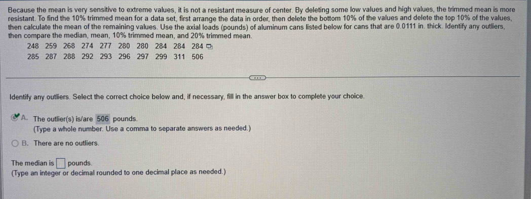 Because the mean is very sensitive to extreme values, it is not a resistant measure of center. By deleting some low values and high values, the trimmed mean is more
resistant. To find the 10% trimmed mean for a data set, first arrange the data in order, then delete the bottom 10% of the values and delete the top 10% of the values,
then calculate the mean of the remaining values. Use the axial loads (pounds) of aluminum cans listed below for cans that are 0.0111 in. thick. Identify any outliers,
then compare the median, mean, 10% trimmed mean, and 20% trimmed mean.
248 259 268 274 277 280 280 284 284 284
285 287 288 ₹292 293 296 297 299 311 506
Identify any outliers. Select the correct choice below and, if necessary, fill in the answer box to complete your choice.
A. The outlier(s) is/are 506 pounds.
(Type a whole number. Use a comma to separate answers as needed.)
B. There are no outliers.
The median is □ pounds.
(Type an integer or decimal rounded to one decimal place as needed.)