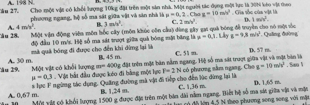 A. 198 N. B. 45,5 N.
Xâu 27. Cho một vật có khối lượng 10kg đặt trên một sản nhà. Một người tác dụng một lực là 30N kéo vật theo
phương ngang, hệ số ma sát giữa vật và sàn nhà là mu =0,2. Cho g=10m/s^2. Gia tốc của vật là
C. 2m/s^2.
D. 1m/s^2.
A. 4m/s^2.
B. 3m/s^2. 
Câu 28. Một vận động viên môn hốc cây (môn khúc côn cầu) dùng gậy gạt quả bóng để truyền cho nó một tốc
độ đầu 10 m/s. Hệ số ma sát trượt giữa quả bóng mặt băng là mu =0,1. Lấy g=9,8m/s^2. Quãng đường
mà quả bóng đi được cho đến khi dừng lại là
A. 30 m. B. 45 m. C. 51 m. D. 57 m.
lâu 29. Một vật có khối lượng m=400g đặt trên mặt bàn nằm ngang. Hệ số ma sát trượt giữa vật và mặt bàn là
mu =0,3. Vật bắt đầu được kéo đi bằng một lực F=2N có phương nằm ngang. Cho g=10m/s^2. Sau 1
s lực F ngừng tác dụng. Quãng đường mà vật đi tiếp cho đến lúc dừng lại là
A. 0,67 m. B. 1,24 m. C. 1,36 m. D. 1,65 m.
30 Một vật có khối lượng 1500 g được đặt trên một bàn dài nằm ngang. Biết hệ số ma sát giữa vật và mặt
lực có đô lớn 4,5 N theo phương song song với mặt