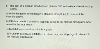 The cost of a medium-sized cheese pizza is R80 and each additional topping 
is R15. 
a) Write the above information in a standard straight line to represent the 
scenario above. 
b) If Debrah wants 6 additional toppings added to her medium sized pizza, what 
would be the total cost? 
c) Sketch the above information in a graph. 
d) If Debrah paid R230 in total for her pizza, how many toppings did she add to 
her medium sized pizza?