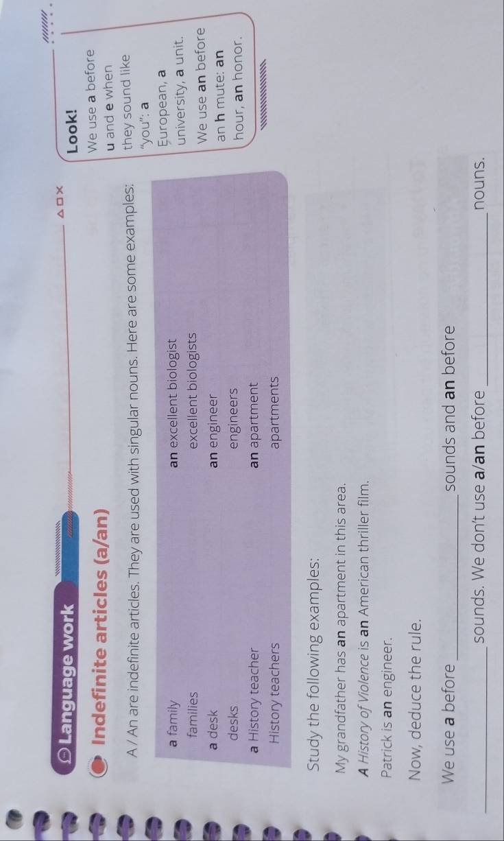 '''''''' 
≌ Language work △□× 
Look! 
Indefinite articles (a/an) We use a before 
u and e when 
A / An are indefinite articles. They are used with singular nouns. Here are some examples: they sound like 
“you”: a 
a family an excellent biologist European, a 
families excellent biologists university, a unit. 
We use an before 
a desk an engineer 
an h mute: an 
desks engineers 
hour, an honor. 
a History teacher an apartment 
History teachers apartments .'''''''.''''''''' 
Study the following examples: 
My grandfather has an apartment in this area. 
A History of Violence is an American thriller film. 
Patrick is an engineer. 
Now, deduce the rule. 
We use a before_ sounds and an before 
_sounds. We don't use a/an before _nouns.