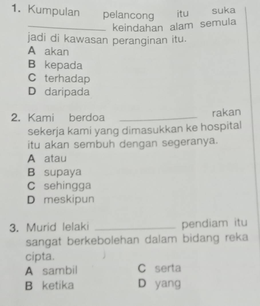 Kumpulan pelancong itu suka
_keindahan alam semula
jadi di kawasan peranginan itu.
A akan
B kepada
C terhadap
D daripada
2. Kami berdoa
_rakan
sekerja kami yang dimasukkan ke hospital
itu akan sembuh dengan segeranya.
A atau
B supaya
C sehingga
D meskipun
3. Murid lelaki_
pendiam itu
sangat berkebolehan dalam bidang reka
cipta.
A sambil C serta
B ketika D yang