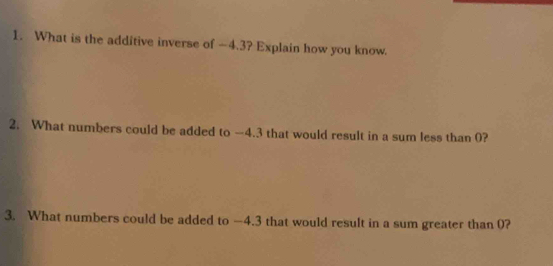 What is the additive inverse of —4.3? Explain how you know. 
2. What numbers could be added to —4.3 that would result in a sum less than 0? 
3. What numbers could be added to —4.3 that would result in a sum greater than 0?