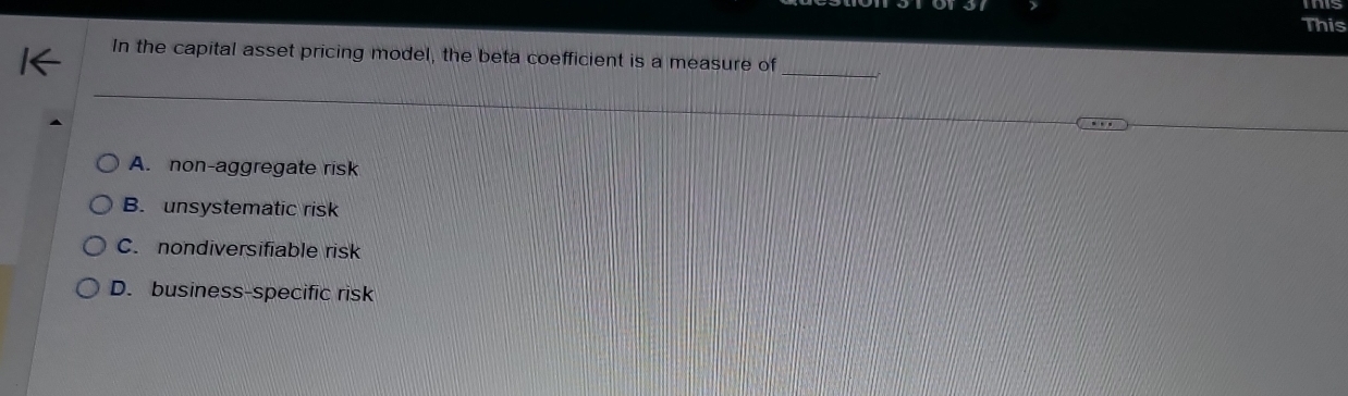 This
_
In the capital asset pricing model, the beta coefficient is a measure of
A. non-aggregate risk
B. unsystematic risk
C. nondiversifiable risk
D. business-specific risk