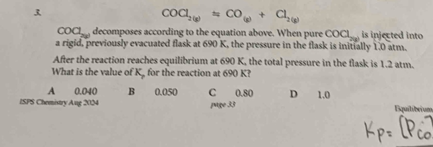 3
COCl_2(g)=CO_(g)+Cl_2(g)
COCl_2(g) decomposes according to the equation above. When pure COCl_2(8) is injected into 
a rigid, previously evacuated flask at 690 K, the pressure in the flask is initially 1.0 atm.
After the reaction reaches equilibrium at 690 K, the total pressure in the flask is 1.2 atm.
What is the value of K_p for the reaction at 690 K?
A 0.040 B 0.050 C 0.80 D 1.0
ISPS Chemistry Aug 2024
page 33 quilíbrium