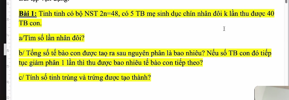 in 
Bài 1: Tinh tinh có bộ NST 2n=48 , có 5 TB mẹ sinh dục chín nhân đôi k lần thu được 40
TB con. 
a/Tìm số lần nhân đôi? 
b/ Tổng số tế bào con được tao ra sau nguyên phân là bao nhiêu? Nếu số TB con đó tiếp 
tục giảm phân 1 lần thì thu được bao nhiêu tế bào con tiếp theo? 
c/ Tính số tinh trùng và trứng được tạo thành? 
a