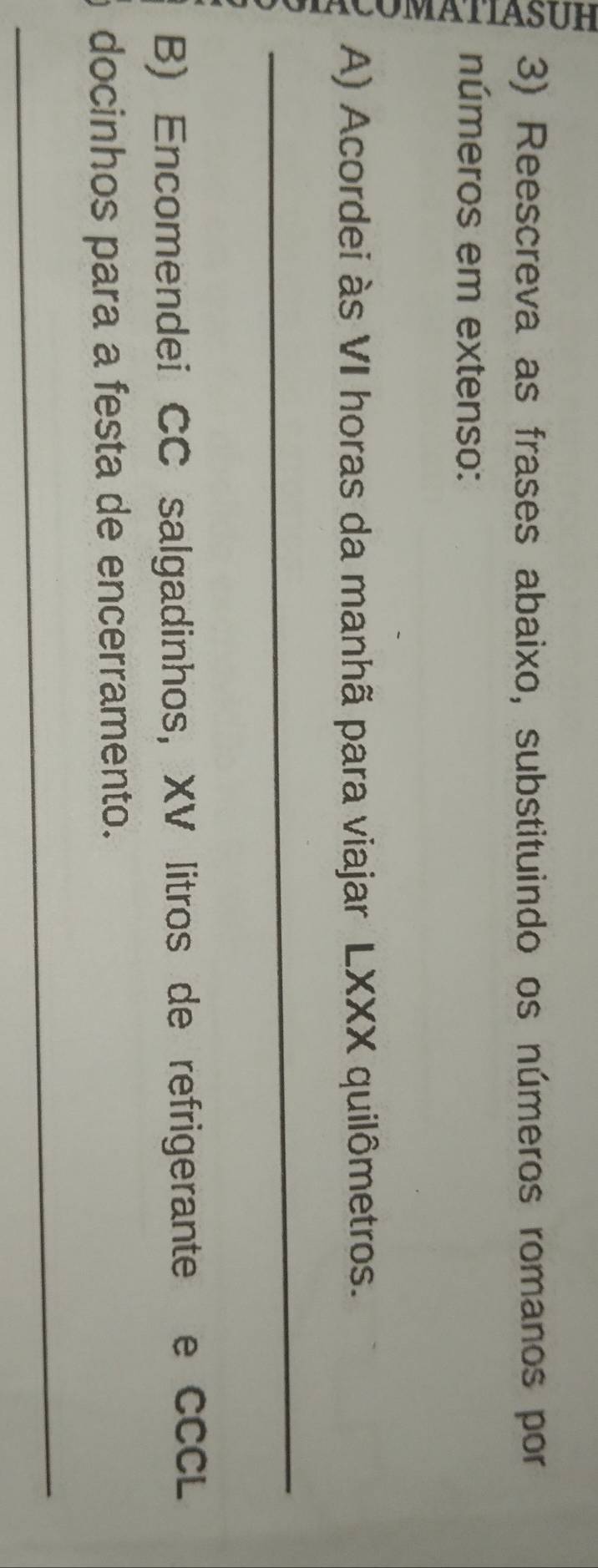 Reescreva as frases abaixo, substituindo os números romanos por 
números em extenso: 
A) Acordei às VI horas da manhã para viajar LXXX quilômetros. 
_ 
B) Encomendei CC salgadinhos, XV litros de refrigerante e CCCL 
docinhos para a festa de encerramento. 
_