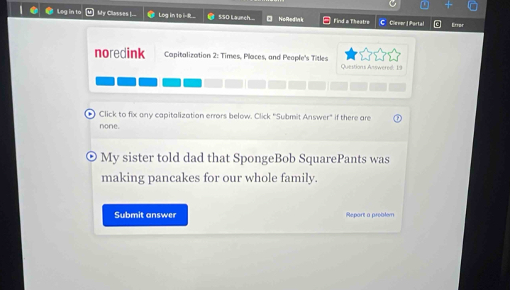 Log in to My Classes |... Log in to i-R... SSO Launch... NoRedlnk Find a Theatre C Clever | Portal Error 
noredink Capitalization 2: Times, Places, and People's Titles 
Questions Answered: 19 
Click to fix any capitalization errors below. Click "Submit Answer' if there are 
none. 
My sister told dad that SpongeBob SquarePants was 
making pancakes for our whole family. 
Submit answer Report a problem