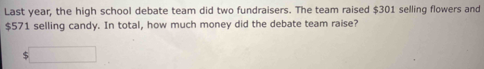 Last year, the high school debate team did two fundraisers. The team raised $301 selling flowers and
$571 selling candy. In total, how much money did the debate team raise?
$