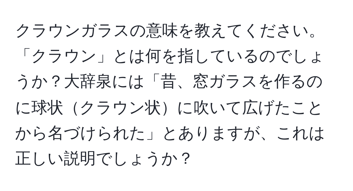 クラウンガラスの意味を教えてください。「クラウン」とは何を指しているのでしょうか？大辞泉には「昔、窓ガラスを作るのに球状クラウン状に吹いて広げたことから名づけられた」とありますが、これは正しい説明でしょうか？