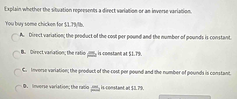 Explain whether the situation represents a direct variation or an inverse variation.
You buy some chicken for $1.79/lb.
A. Direct variation; the product of the cost per pound and the number of pounds is constant.
B. Direct variation; the ratio  cos t/pound  is constant at $1.79.
C. Inverse variation; the product of the cost per pound and the number of pounds is constant.
D. Inverse variation; the ratio  cos t/pound  is constant at $1.79.