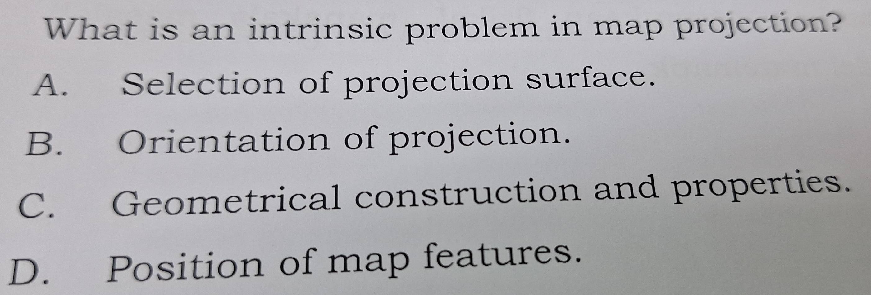 What is an intrinsic problem in map projection?
A. Selection of projection surface.
B. Orientation of projection.
C. Geometrical construction and properties.
D. Position of map features.