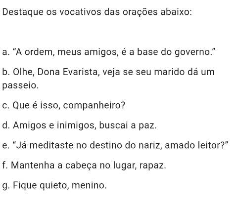 Destaque os vocativos das orações abaixo: 
a. “A ordem, meus amigos, é a base do governo.” 
b. Olhe, Dona Evarista, veja se seu marido dá um 
passeio. 
c. Que é isso, companheiro? 
d. Amigos e inimigos, buscai a paz. 
e. “Já meditaste no destino do nariz, amado leitor?” 
f. Mantenha a cabeça no lugar, rapaz. 
g. Fique quieto, menino.