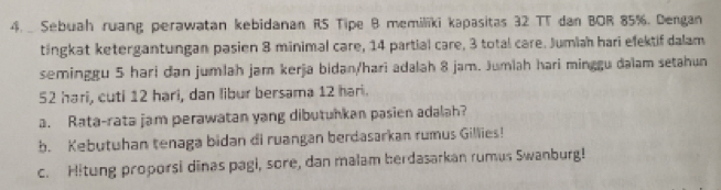 Sebuah ruang perawatan kebidanan RS Tipe B memiliki kapasitas 32 TT dan BOR 85%. Dengan 
tingkat ketergantungan pasien 8 minimal care, 14 partial care, 3 total care. Jumiah hari efektif dalam 
seminggu 5 hari dan jumlah jam kerja bidan/hari adalah 8 jam. Jumlah hari minggu dalam setahun
52 hari, cuti 12 hạri, dan libur bersama 12 hari. 
a. Rata-rata jam perawatan yang dibutuhkan pasien adalah? 
b. Kebutuhan tenaga bidan di ruangan berdasarkan rumus Gillies! 
c. Hitung proporsi dinas pagi, sore, dan malam berdasarkan rumus Swanburg!