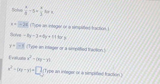 Solve  x/8 -5= x/3  for x.
x=-24 (Type an integer or a simplified fraction.) 
Solve -8y-3=6y+11 for y.
y=-1 (Type an integer or a simplified fraction.) 
Evaluate x^2-(xy-y).
x^2-(xy-y)=□ (Type an integer or a simplified fraction.)