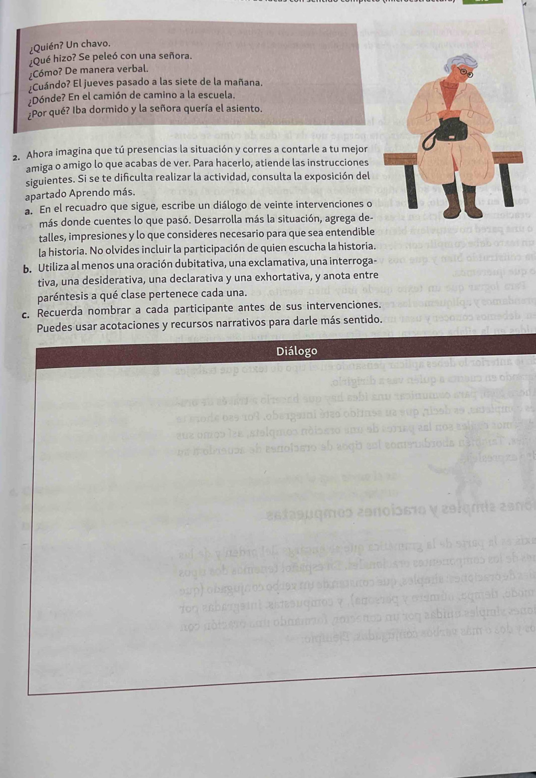 ¿Quién? Un chavo.
¿Qué hizo? Se peleó con una señora.
¿Cómo? De manera verbal.
¿Cuándo? El jueves pasado a las siete de la mañana.
Dónde? En el camión de camino a la escuela.
¿Por qué? Iba dormido y la señora quería el asiento.
2. Ahora imagina que tú presencias la situación y corres a contarle a tu mejor
amiga o amigo lo que acabas de ver. Para hacerlo, atiende las instrucciones
siguientes. Si se te dificulta realizar la actividad, consulta la exposición del
apartado Aprendo más.
a. En el recuadro que sigue, escribe un diálogo de veinte intervenciones o
más donde cuentes lo que pasó. Desarrolla más la situación, agrega de-
talles, impresiones y lo que consideres necesario para que sea entendible
la historia. No olvides incluir la participación de quien escucha la historia.
b. Utiliza al menos una oración dubitativa, una exclamativa, una interroga-
tiva, una desiderativa, una declarativa y una exhortativa, y anota entre
paréntesis a qué clase pertenece cada una.
c. Recuerda nombrar a cada participante antes de sus intervenciones.
Puedes usar acotaciones y recursos narrativos para darle más sentido.
Diálogo