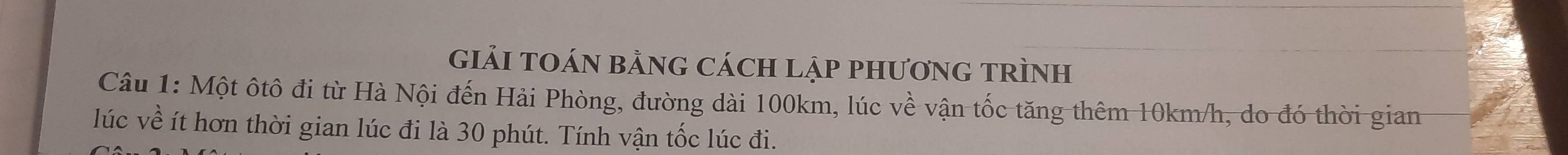 giảI TOáN bằnG cách lập phươnG TRìnH 
Câu 1: Một ôtô đi từ Hà Nội đến Hải Phòng, đường dài 100km, lúc về vận tốc tăng thêm 10km/h, do đó thời gian 
lúc về ít hơn thời gian lúc đi là 30 phút. Tính vận tốc lúc đi.