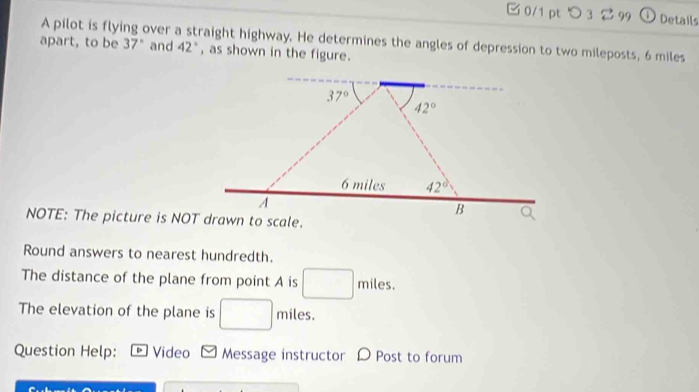 つ 3 99 ① Details 
A pilot is flying over a straight highway. He determines the angles of depression to two mileposts, 6 miles
apart, to be 37° and 42° , as shown in the figure.
37°
42°
6 miles 42°
A 
B 
NOTE: The picture is NOT drawn to scale. 
Round answers to nearest hundredth. 
The distance of the plane from point A is beginpmatrix □  □ endpmatrix miles. 
The elevation of the plane is □ miles. 
Question Help: Video Message instructor D Post to forum