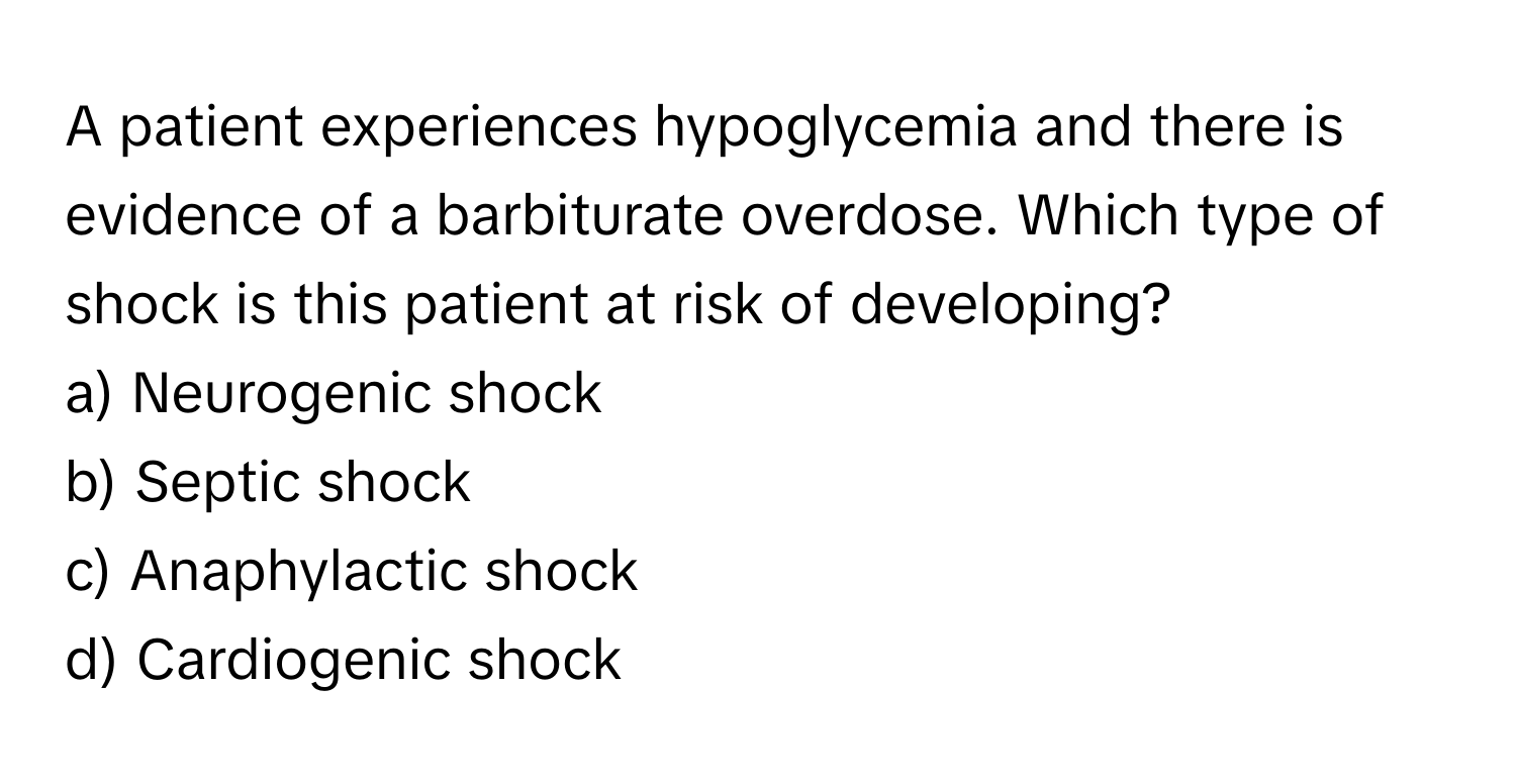 A patient experiences hypoglycemia and there is evidence of a barbiturate overdose. Which type of shock is this patient at risk of developing?

a) Neurogenic shock 
b) Septic shock 
c) Anaphylactic shock 
d) Cardiogenic shock