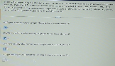 Suppose the people living in a city have a mean score of 35 and a standard devation of 8 on a measure of concern
about the envirooment. Assume that these concem scores are normally distrbuted. Using the 50% 345-145
#gures, approximately what percentage of people have a score (a) above 35. (b) above 43, (c) above 19, (d) above
27. (e) below 35. (f) below 43, (g) below 19, and (h) below 27?
(a) Approximately what percentage of people have a score above 35?
50
(b) Approximatelly what percentage of people have a score above 43?
16
(c) Approximately what percentage of people have a score above 19?
98°
(d) Approximately what percentage of people have a score above 27?