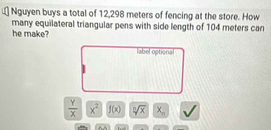 Nguyen buys a total of 12,298 meters of fencing at the store. How
many equilateral triangular pens with side length of 104 meters can
he make?
label optional
 Y/X  x^2 f(x) sqrt[n](x) X_n