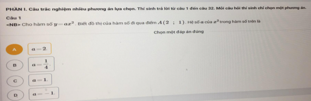 PHAN I. Câu trắc nghiệm nhiều phương án lựa chọn. Thí sinh trả lời từ câu 1 đến câu 32. Mỗi câu hỏi thí sinh chỉ chọn một phương án.
Câu 1
Cho hàm số y=ax^2. Biết đồ thị của hàm số đi qua điểm A(2;1) Hệ số α của x^2 trong hàm số trên là
Chọn một đáp án đúng
A a=2.
B a= 1/4 .
C a=1.
D a=-1.