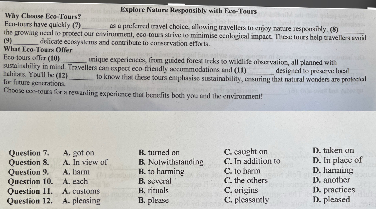 Explore Nature Responsibly with Eco-Tours
Why Choose Eco-Tours?
Eco-tours have quickly (7) _as a preferred travel choice, allowing travellers to enjoy nature responsibly. (8)
the growing need to protect our environment, eco-tours strive to minimise ecological impact. These tours help travellers avoid
(9) _delicate ecosystems and contribute to conservation efforts.
What Eco-Tours Offer
Eco-tours offer (10) _unique experiences, from guided forest treks to wildlife observation, all planned with
sustainability in mind. Travellers can expect eco-friendly accommodations and (11) _designed to preserve local
habitats. You'll be (12) _to know that these tours emphasise sustainability, ensuring that natural wonders are protected
for future generations.
Choose eco-tours for a rewarding experience that benefits both you and the environment!
Question 7. A. got on B. turned on C. caught on D. taken on
Question 8. A. In view of B. Notwithstanding C. In addition to D. In place of
Question 9. A. harm B. to harming C. to harm D. harming
Question 10. A. each B. several C. the others D. another
Question 11. A. customs B. rituals C. origins D. practices
Question 12. A. pleasing B. please C. pleasantly D. pleased