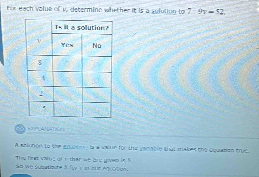 For each value of v, determine whether it is a solution to 7-9v=52. 
C EXPLANATION 
A solution to the equation is a value for the variable that makes the equation true. 
The first value ofv that we are given is 8. 
So we substitute 8 for in our equation.