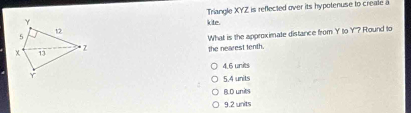 Triangle XYZ is reflected over its hypotenuse to create a
Y kite.
12
5
What is the approximate distance from Y to Y"? Round to
x 13 2 the nearest tenth.
4.6 units
Y
5.4 units
B. O units
9.2 units