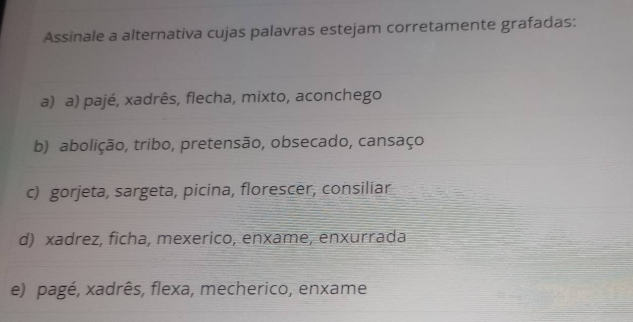 Assinale a alternativa cujas palavras estejam corretamente grafadas:
a) a) pajé, xadrês, flecha, mixto, aconchego
b) abolição, tribo, pretensão, obsecado, cansaço
c) gorjeta, sargeta, picina, florescer, consiliar
d) xadrez, ficha, mexerico, enxame, enxurrada
e) pagé, xadrês, flexa, mecherico, enxame