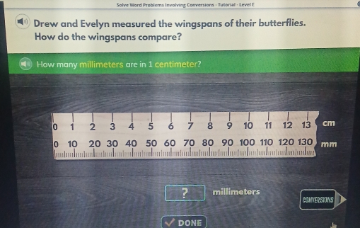 Solve Word Problems Involving Conversions - Tutorial - Level f 
Drew and Evelyn measured the wingspans of their butterflies. 
How do the wingspans compare? 
How many millimeters are in 1 centimeter?
0 1 2 3 4 5 6 7 8 9 10 11 12 13 cm
0 10 20 30 40 50 60 70 80 90 100 110 120 130 mm

? millimeters
CONVERSIONS 
DONE