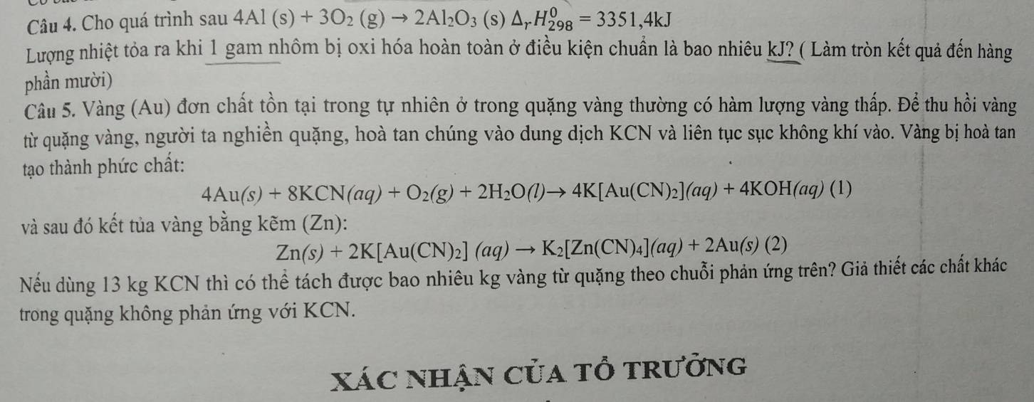 Cho quá trình sau 4Al(s)+3O_2(g)to 2Al_2O_3(s)△ _rH_(298)^0=3351, 4kJ
Lượng nhiệt tỏa ra khi 1 gam nhôm bị oxi hóa hoàn toàn ở điều kiện chuẩn là bao nhiêu kJ? ( Làm tròn kết quả đến hàng 
phần mười) 
Câu 5. Vàng (Au) đơn chất tồn tại trong tự nhiên ở trong quặng vàng thường có hàm lượng vàng thấp. Để thu hồi vàng 
từ quặng vàng, người ta nghiền quặng, hoà tan chúng vào dung dịch KCN và liên tục sục không khí vào. Vàng bị hoà tan 
tạo thành phức chất:
4Au(s)+8KCN(aq)+O_2(g)+2H_2O(l)to 4K[Au(CN)_2](aq)+4KOH(aq)(1)
và sau đó kết tủa vàng bằng kẽm (Zn):
Zn(s)+2K[Au(CN)_2](aq)to K_2[Zn(CN)_4](aq)+2Au(s)(2)
Nếu dùng 13 kg KCN thì có thể tách được bao nhiêu kg vàng từ quặng theo chuỗi phản ứng trên? Giả thiết các chất khác 
trong quặng không phản ứng với KCN. 
xác nhận của tổ trưởng