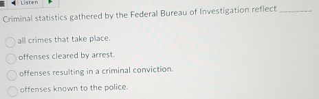 Listen
Criminal statistics gathered by the Federal Bureau of Investigation reflect_
all crimes that take place.
offenses cleared by arrest.
offenses resulting in a criminal conviction.
offenses known to the police.