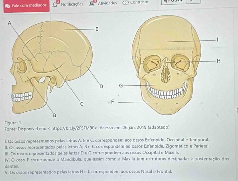 Fale com mediador Notificações Atividades Contraste 
Figura: 1 
Fonte: Disponível em:. Acesso em: 26 jan. 2019 (adaptado). 
l. Os ossos representados pelas letras A, B e C, correspondem aos ossos Esfenpide, Occipital e Temporal. 
II. Os ossos representados pelas letras A, B e E, correspondem ao ossos Esfenoide, Zigomático e Parietal, 
III. Os ossos representados pelas letras D e G correspondem aos ossos Occipital e Maxila. 
IV. O osso F corresponde a Mandíbula, que assim como a Maxila tem estruturas destinadas a sustentação dos 
dentes. 
V. Os ossos representados pelas letras H e J. correspondem aos ossos Nasal e Frontal,