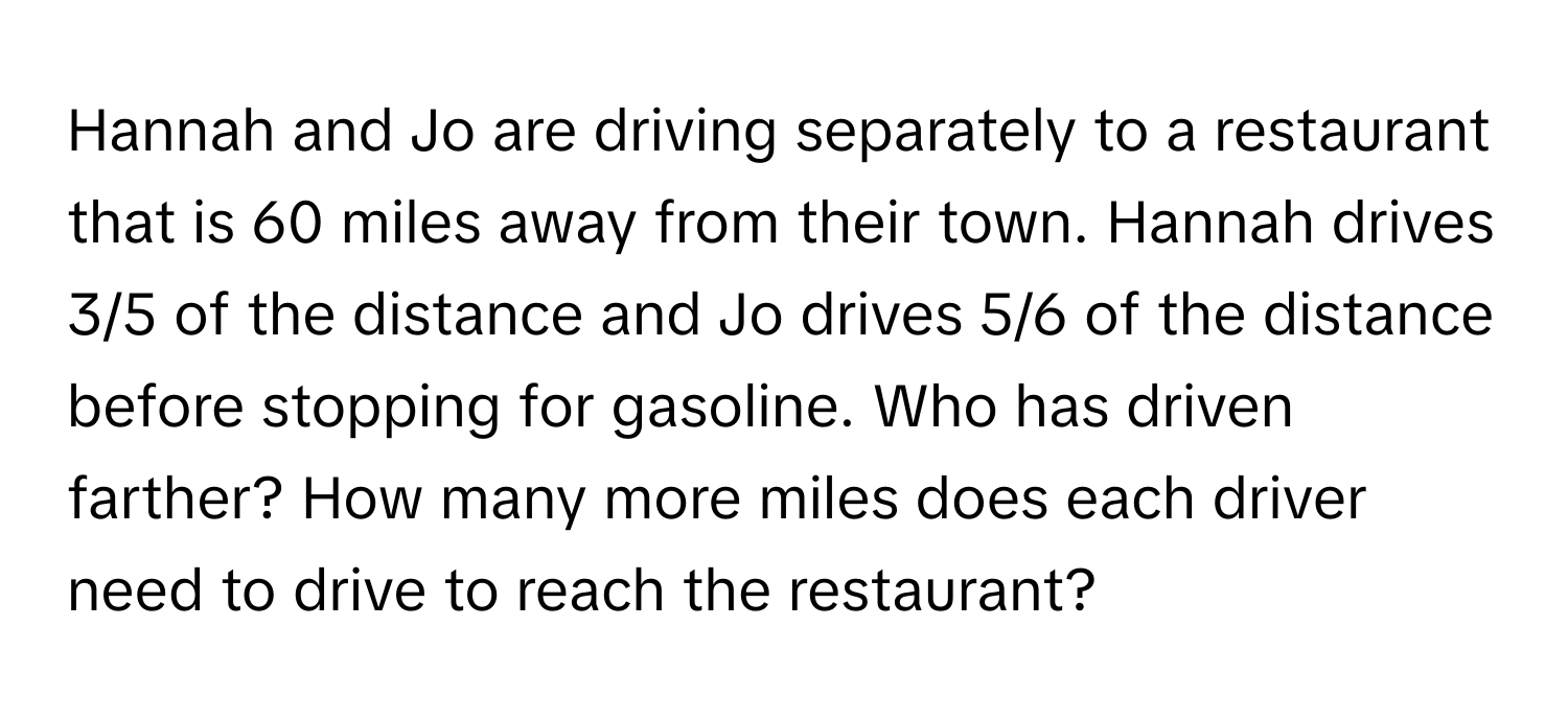 Hannah and Jo are driving separately to a restaurant that is 60 miles away from their town. Hannah drives 3/5 of the distance and Jo drives 5/6 of the distance before stopping for gasoline. Who has driven farther? How many more miles does each driver need to drive to reach the restaurant?