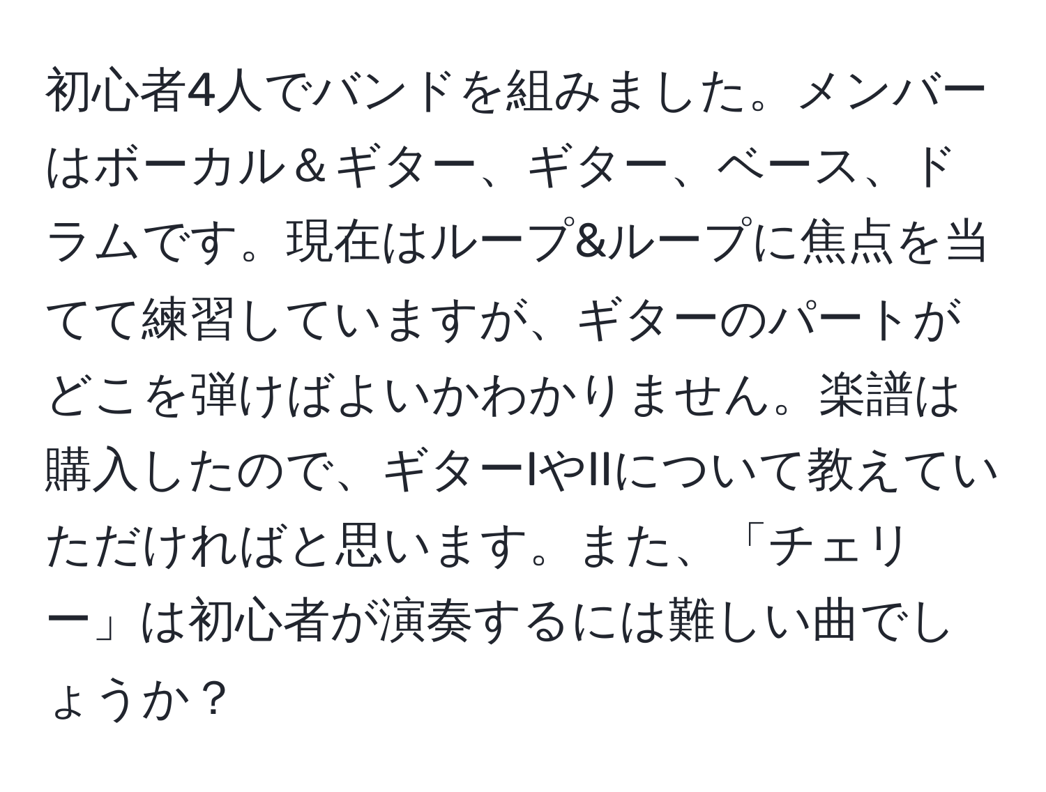 初心者4人でバンドを組みました。メンバーはボーカル＆ギター、ギター、ベース、ドラムです。現在はループ&ループに焦点を当てて練習していますが、ギターのパートがどこを弾けばよいかわかりません。楽譜は購入したので、ギターIやIIについて教えていただければと思います。また、「チェリー」は初心者が演奏するには難しい曲でしょうか？