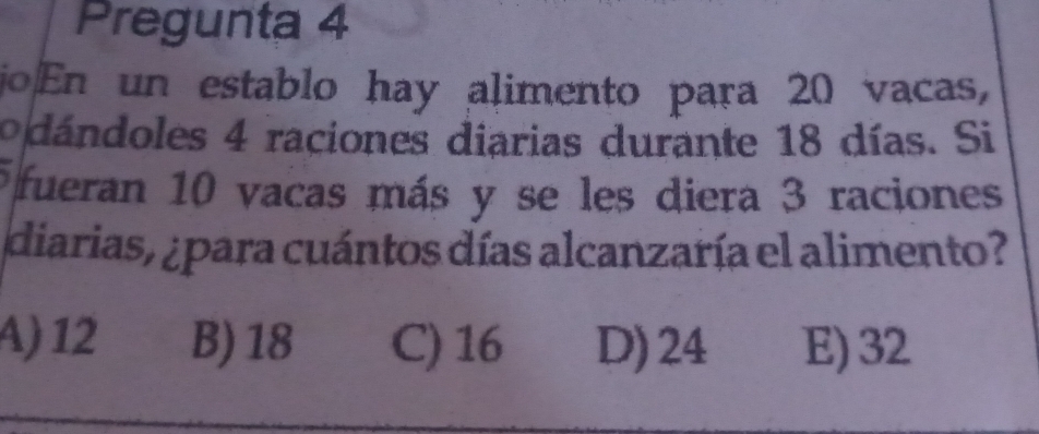 Pregunta 4
joEn un establo hay alimento para 20 vacas,
odándoles 4 raciones diarias durante 18 días. Si
fueran 10 vacas más y se les diera 3 raciones
diarias, ¿para cuántos días alcanzaría el alimento?
A) 12 B) 18 C) 16 D) 24 E) 32