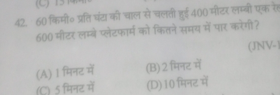 15कमा
42. 60 किमी॰ प्रतिघंटा की चाल से चलती हुई 400 मीटर लम्बी एक रेल
600 मीटर लम्बे प्लेटफार्म को कितने समय में पार करेगी?
(JNV-)
(A) 1 मिनट में (B) 2 मिनट में
(C) 5 मिनट में (D) 10 मिनट में