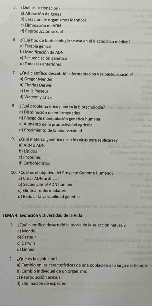 ¿Qué es la clonación?
a) Alteración de genes
b) Creación de organismos idénticos
c) Eliminación de ADN
d) Reproducción sexual
6. ¿Qué tipo de biotecnología se usa en el diagnóstico médico?
a) Terapia génica
b) Modificación de ADN
c) Secuenciación genética
d) Todas las anteriores
7. ¿Qué científico descubrió la fermentación y la pasteurización?
a) Gregor Mendel
b) Charles Darwin
c) Louis Pasteur
d) Watson y Crick
8. ¿Qué problema ético plantea la biotecnología?
a) Disminución de enfermedades
b) Riesgo de manipulación genética humana
c) Aumento de la productividad agrícola
d) Crecimiento de la biodiversidad
9. ¿Qué material genético usan los virus para replicarse?
a) ARN o ADN
b) Lípidos
c) Proteínas
d) Carbohidratos
10. ¿Cuál es el objetivo del Proyecto Genoma Humano?
a) Crear ADN artificial
b) Secuenciar el ADN humano
c) Eliminar enfermedades
d) Reducir la variabilidad genética
TEMA 4: Evolución y Diversidad de la Vida
1. ¿Qué científico desarrolló la teoría de la selección natural?
a) Mendel
b) Pasteur
c) Darwin
d) Linneo
2. ¿Qué es la evolución?
a) Cambio en las características de una población a lo largo del tiempo
b) Cambio individual de un organismo
c) Reproducción asexual
d) Eliminación de especies