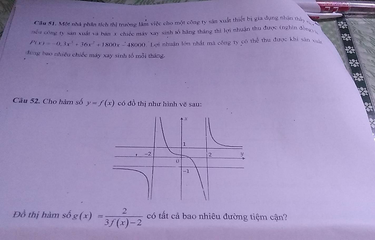 Một nhà phân tích thị trường làm việc cho một công ty sản xuất thiết bị gia dụng nhận thấy đ
nều công ty sản xuất và bán x chiếc máy xay sinh tổ hăng tháng thì lợi nhuận thu được (nghin đồng)
P(x)=-0.3x^3+36x^2+1800x-48000 Lợi nhuận lớn nhất mà công ty có thể thu được khi sản xuấn
dung bao nhiêu chiếc máy xay sinh tố mỗi tháng.
Câu 52. Cho hàm số y=f(x) có đồ thị như hình vẽ sau:
Đồ thị hàm số g(x)= 2/3f(x)-2  có tất cả bao nhiêu đường tiệm cận?