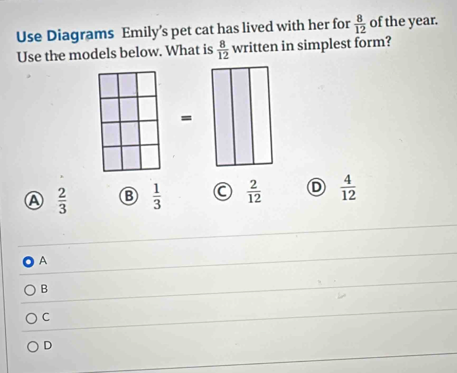 Use Diagrams Emily’s pet cat has lived with her for  8/12  of the year.
Use the models below. What is  8/12  written in simplest form?
=
Ⓐ  2/3 
B  1/3 
C  2/12  D  4/12 
A
B
C
D