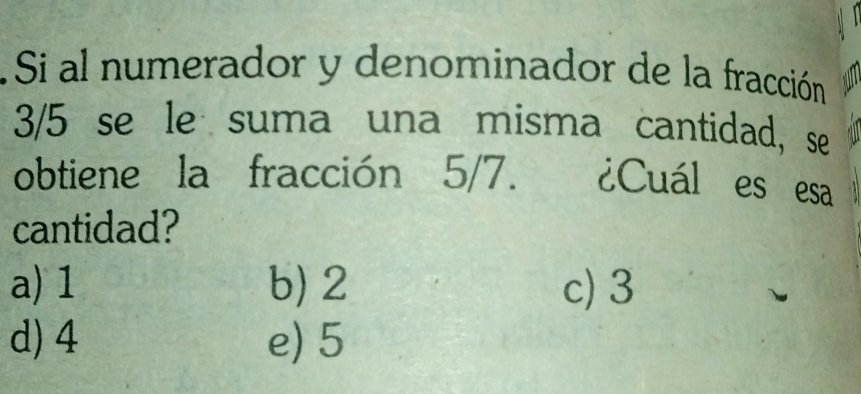 Si al numerador y denominador de la fracción
3/5 se le suma una misma cantidad, se
obtiene la fracción 5/7. ¿Cuál es esa
cantidad?
a) 1 b) 2 c) 3
d) 4 e) 5