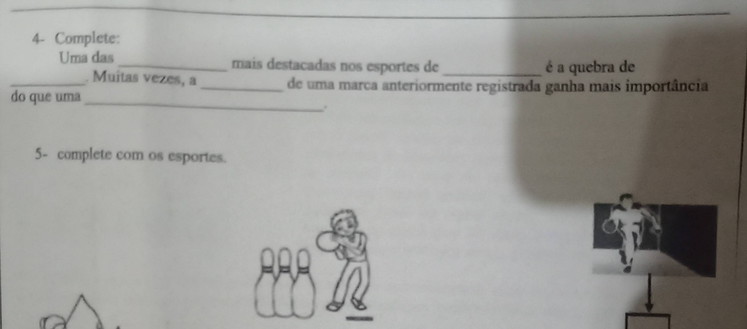 4- Complete: 
Uma das _mais destacadas nos esportes de é a quebra de 
_. Muitas vezes, a 
_de uma marca anteriormente registrada ganha mais importância 
do que uma_ 
. 
5- complete com os esportes.